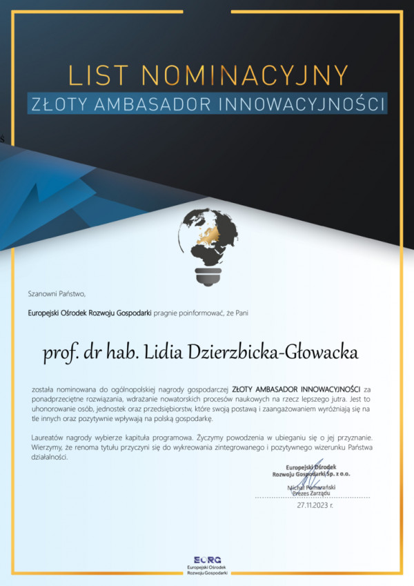 Europejski Ośrodek Rozwoju Gospodarki pragnie poinformować, że Pani prof. dr hab. Lidia Dzierzbicka-Głowacka została nominowana do ogólnopolskiej nagrody gospodarczej ZŁOTY AMBASADOR INNOWACYJNOŚCI za ponadprzeciętne rozwiązania, wdrażanie nowatorskich procesów naukowych na rzecz lepszego jutra. Jest to uhonorowanie osób, jednostek oraz przedsiębiorstw, które swoją postawą i zaangażowaniem wyróżniają się na tle innych oraz pozytywnie wpływają na polską gospodarkę.